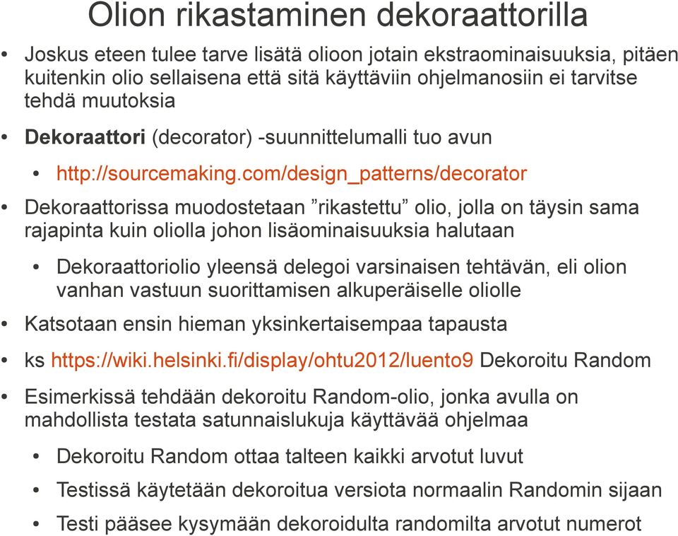 com/design_patterns/decorator Dekoraattorissa muodostetaan rikastettu olio, jolla on täysin sama rajapinta kuin oliolla johon lisäominaisuuksia halutaan Dekoraattoriolio yleensä delegoi varsinaisen