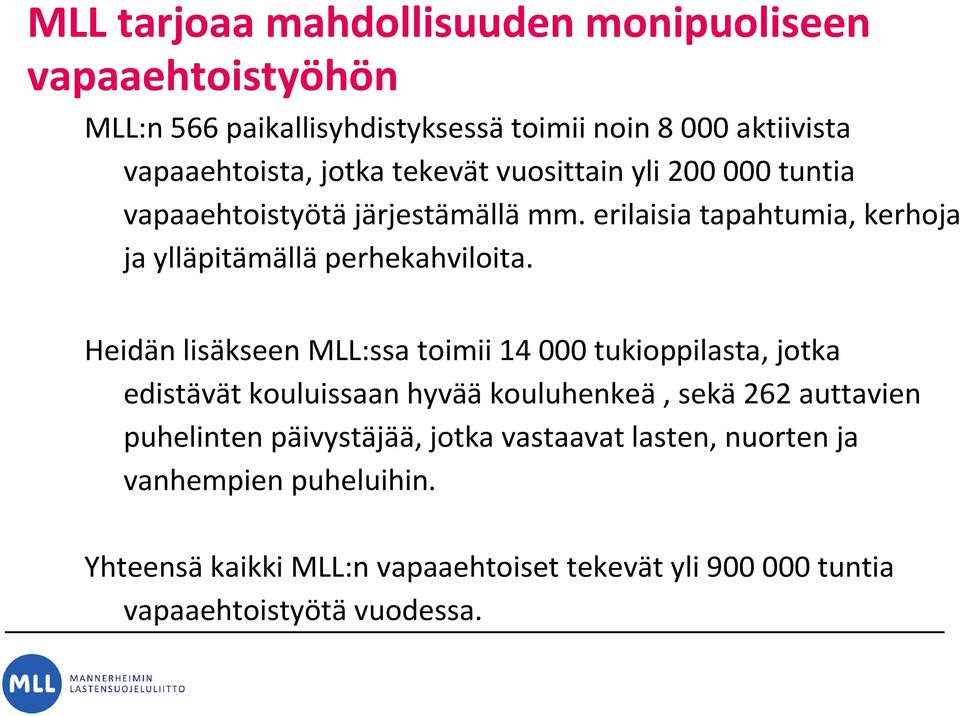 Heidän lisäkseen MLL:ssatoimii 14 000 tukioppilasta, jotka edistävät kouluissaan hyvääkouluhenkeä, sekä262 auttavien puhelinten päivystäjää,