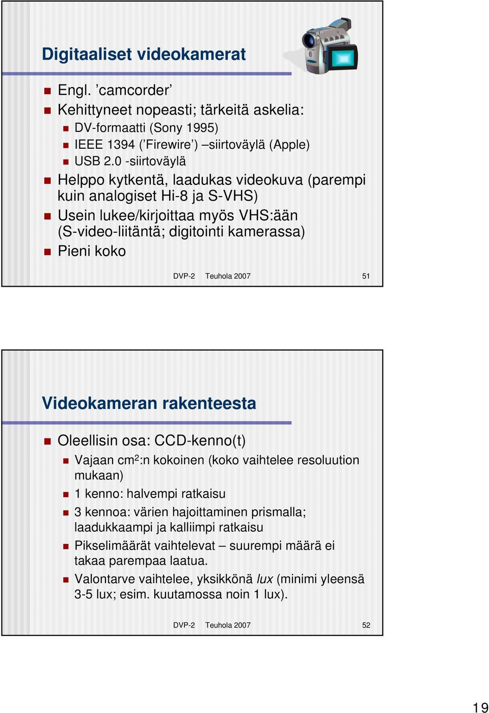 Teuhola 2007 51 Videokameran rakenteesta Oleellisin osa: CCD-kenno(t) Vajaan cm 2 :n kokoinen (koko vaihtelee resoluution mukaan) 1 kenno: halvempi ratkaisu 3 kennoa: värien hajoittaminen