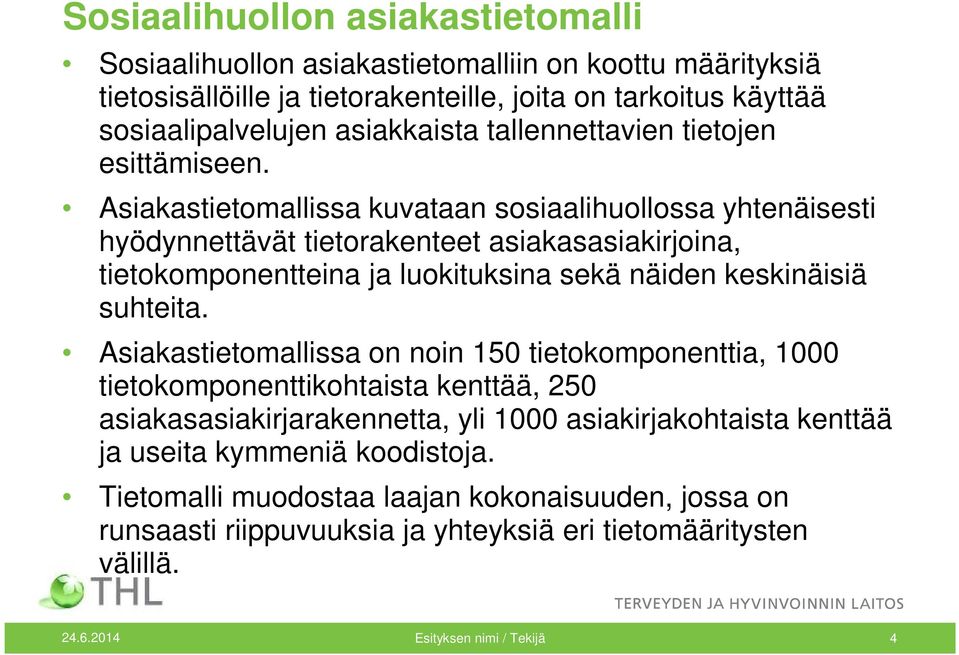 Asiakastietomallissa kuvataan sosiaalihuollossa yhtenäisesti hyödynnettävät tietorakenteet asiakasasiakirjoina, tietokomponentteina ja luokituksina sekä näiden keskinäisiä suhteita.