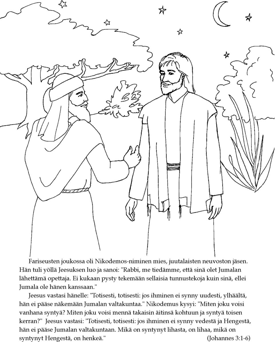 " Jeesus vastasi hänelle: "Totisesti, totisesti: jos ihminen ei synny uudesti, ylhäältä, hän ei pääse näkemään Jumalan valtakuntaa." Nikodemus kysyi: "Miten joku voisi vanhana syntyä?