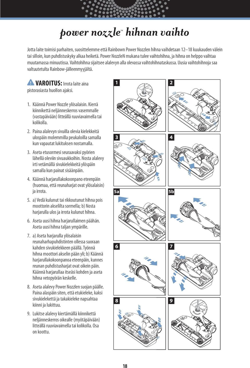 Uusia vaihtohihnoja saa valtuutetulta Rainbow-jälleenmyyjältä.! VAROITUS: Irrota laite aina 1 2 3 4 5a 5b 6 7 8 9 pistorasiasta huollon ajaksi. 1. Käännä Power Nozzle ylösalaisin.