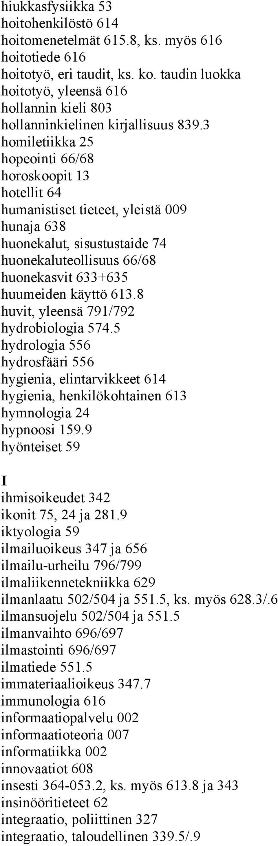 3 homiletiikka 25 hopeointi 66/68 horoskoopit 13 hotellit 64 humanistiset tieteet, yleistä 009 hunaja 638 huonekalut, sisustustaide 74 huonekaluteollisuus 66/68 huonekasvit 633+635 huumeiden käyttö