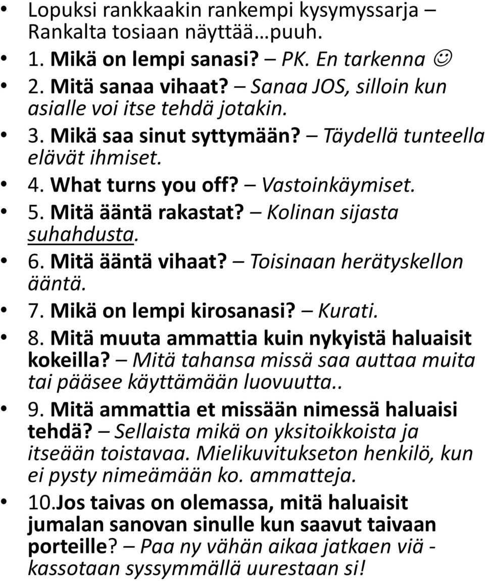 Toisinaan herätyskellon ääntä. 7. Mikä on lempi kirosanasi? Kurati. 8. Mitä muuta ammattia kuin nykyistä haluaisit kokeilla? Mitä tahansa missä saa auttaa muita tai pääsee käyttämään luovuutta.. 9.