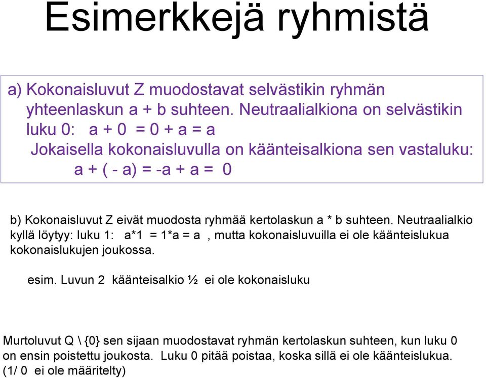 muodosta ryhmää kertolaskun a * b suhteen. Neutraalialkio kyllä löytyy: luku 1: a*1 = 1*a = a, mutta kokonaisluvuilla ei ole käänteislukua kokonaislukujen joukossa.