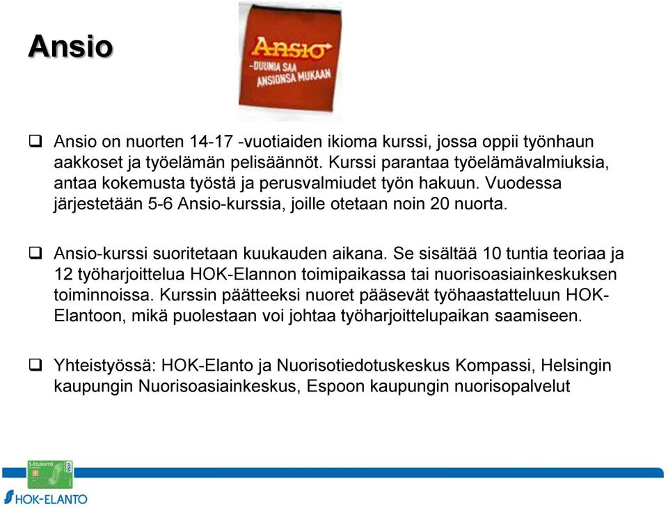 Ansio-kurssi suoritetaan kuukauden aikana. Se sisältää 10 tuntia teoriaa ja 12 työharjoittelua HOK-Elannon toimipaikassa tai nuorisoasiainkeskuksen toiminnoissa.