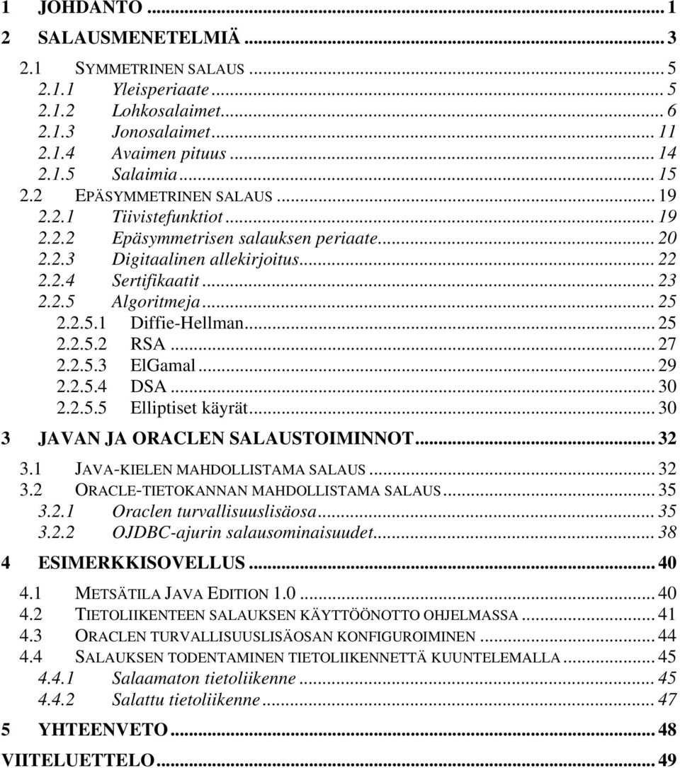 .. 25 2.2.5.2 RSA... 27 2.2.5.3 ElGamal... 29 2.2.5.4 DSA... 30 2.2.5.5 Elliptiset käyrät... 30 3 JAVAN JA ORACLEN SALAUSTOIMINNOT... 32 3.1 JAVA-KIELEN MAHDOLLISTAMA SALAUS... 32 3.2 ORACLE-TIETOKANNAN MAHDOLLISTAMA SALAUS.