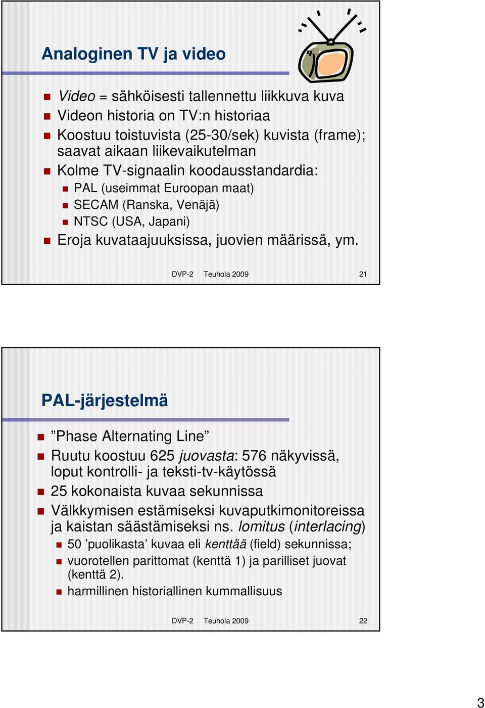 DVP-2 Teuhola 2009 21 PAL-järjestelmä Phase Alternating Line Ruutu koostuu 625 juovasta: 576 näkyvissä, loput kontrolli- ja teksti-tv-käytössä 25 kokonaista kuvaa sekunnissa Välkkymisen estämiseksi