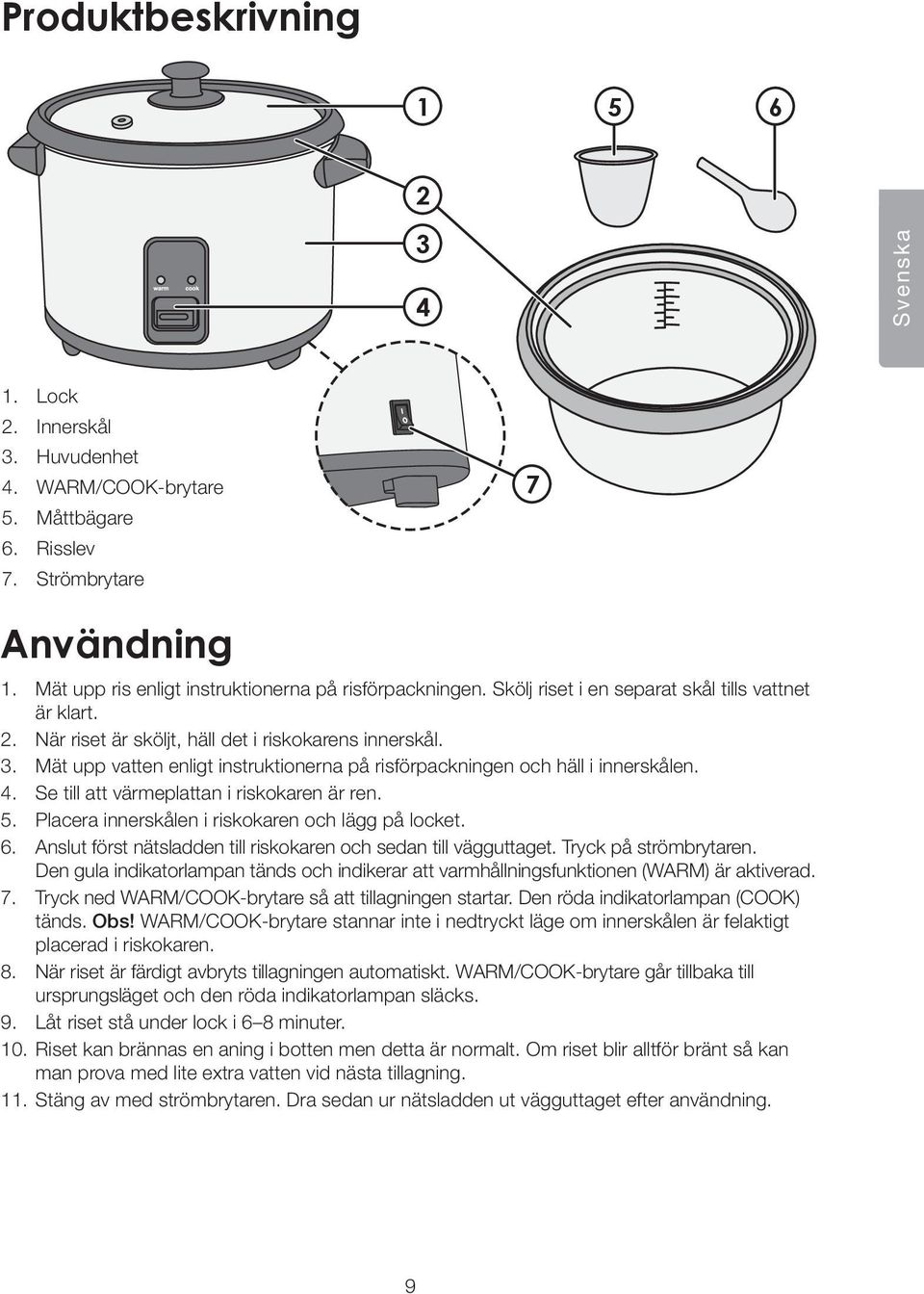 Mät upp vatten enligt instruktionerna på risförpackningen och häll i innerskålen. 4. Se till att värmeplattan i riskokaren är ren. 5. Placera innerskålen i riskokaren och lägg på locket. 6.