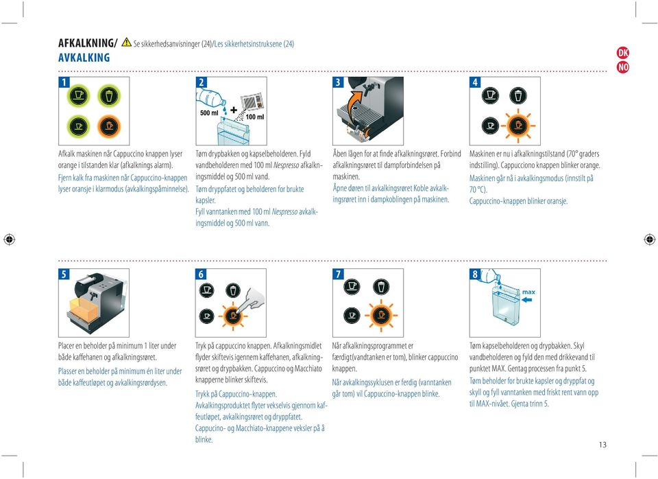 Fyld vandbeholderen med 100 ml Nespresso afkalkningsmiddel og 500 ml vand. Tøm dryppfatet og beholderen for brukte kapsler. Fyll vanntanken med 100 ml Nespresso avkalkingsmiddel og 500 ml vann.