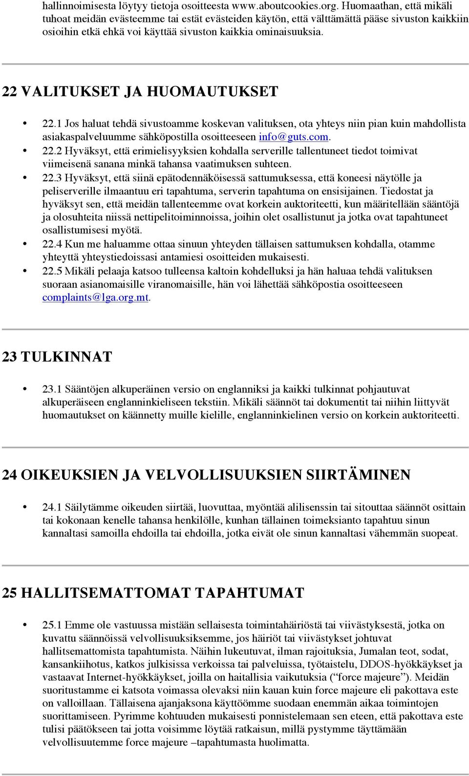 22 VALITUKSET JA HUOMAUTUKSET 22.1 Jos haluat tehdä sivustoamme koskevan valituksen, ota yhteys niin pian kuin mahdollista asiakaspalveluumme sähköpostilla osoitteeseen info@guts.com. 22.2 Hyväksyt, että erimielisyyksien kohdalla serverille tallentuneet tiedot toimivat viimeisenä sanana minkä tahansa vaatimuksen suhteen.