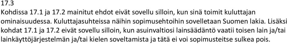 Kuluttajasuhteissa näihin sopimusehtoihin sovelletaan Suomen lakia. Lisäksi kohdat 17.1 ja 17.