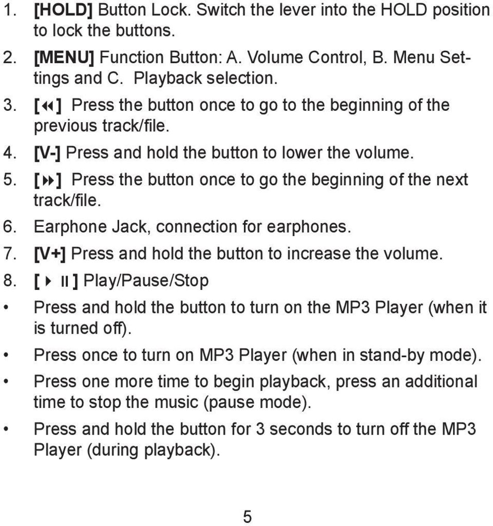[ ] Press the button once to go the beginning of the next track/file. 6. Earphone Jack, connection for earphones. 7. [V+] Press and hold the button to increase the volume. 8.