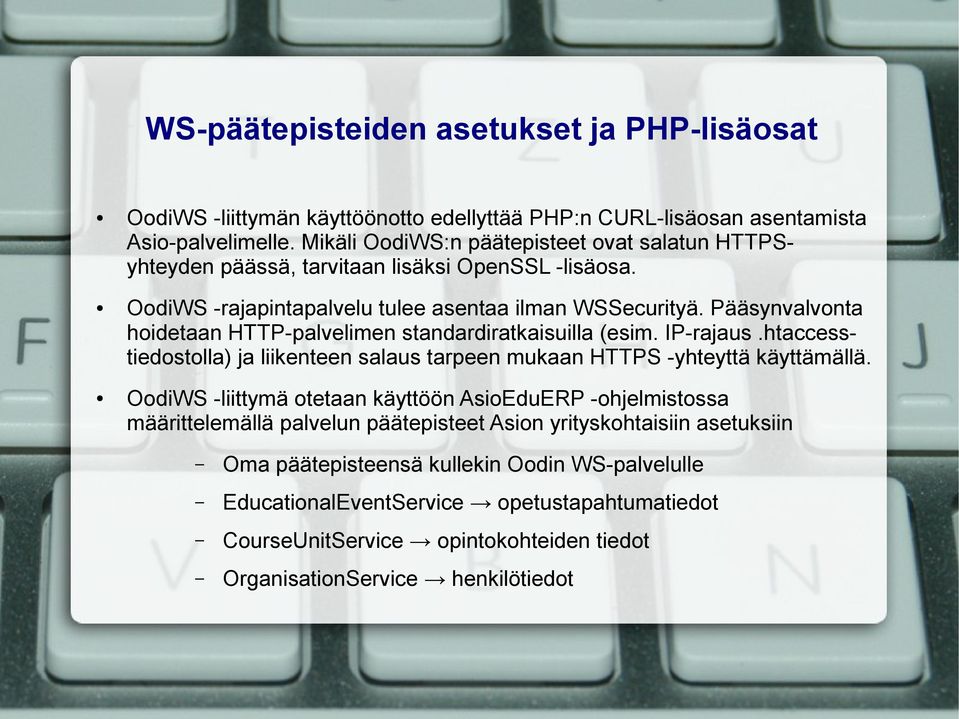 Pääsynvalvonta hoidetaan HTTP-palvelimen standardiratkaisuilla (esim. IP-rajaus.htaccesstiedostolla) ja liikenteen salaus tarpeen mukaan HTTPS -yhteyttä käyttämällä.