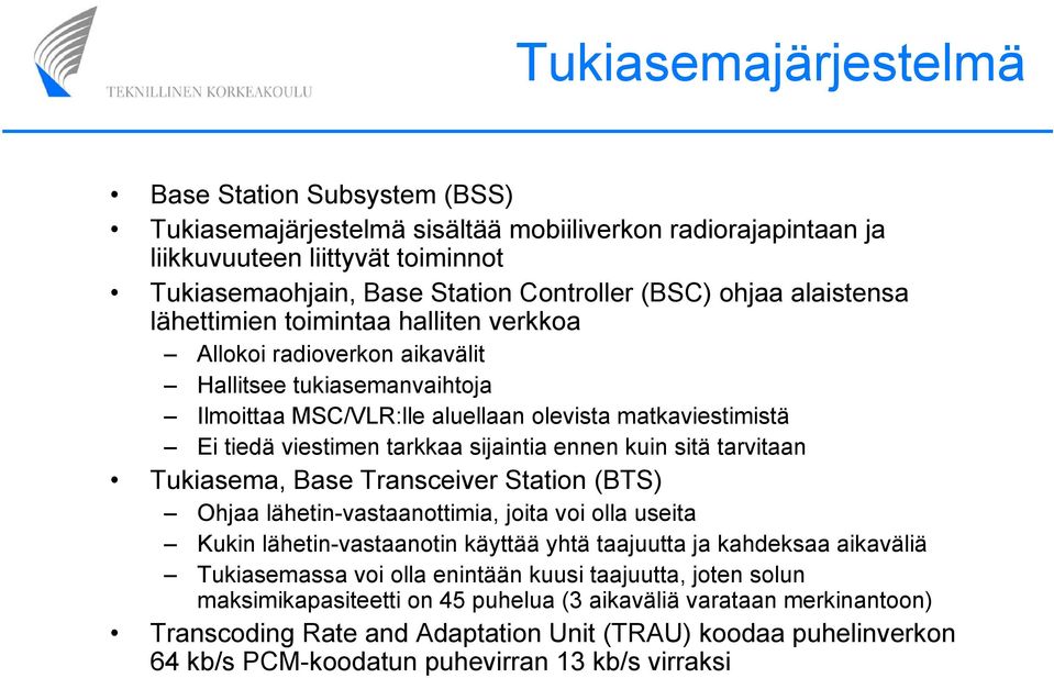 sijaintia ennen kuin sitä tarvitaan Tukiasema, Base Transceiver Station (BTS) Ohjaa lähetin-vastaanottimia, joita voi olla useita Kukin lähetin-vastaanotin käyttää yhtä taajuutta ja kahdeksaa