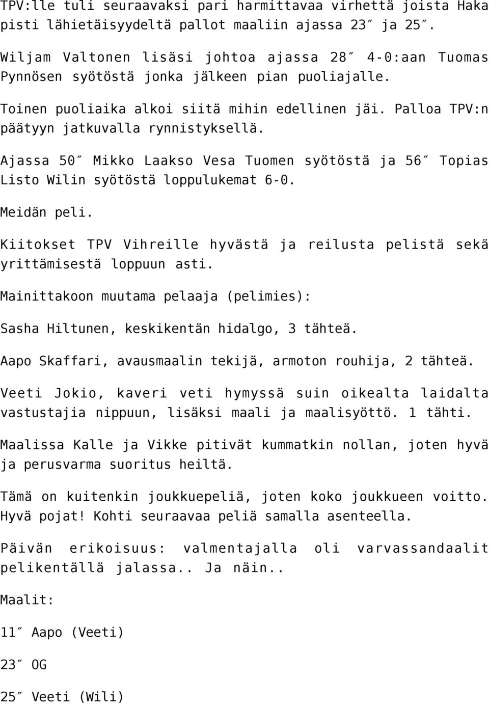 Palloa TPV:n päätyyn jatkuvalla rynnistyksellä. Ajassa 50 Mikko Laakso Vesa Tuomen syötöstä ja 56 Topias Listo Wilin syötöstä loppulukemat 6-0. Meidän peli.