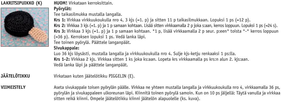 p) ja 1 p samaan kohtaan. *1 p, lisää virkkaamalla 2 p seur. p:een* toista *-* kerros loppuun (=36 p). Kerroksen lopuksi 1 ps. Vedä lanka läpi. Tee toinen pyörylä. Päättele langanpäät.