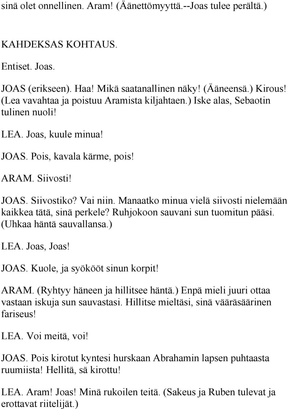 Manaatko minua vielä siivosti nielemään kaikkea tätä, sinä perkele? Ruhjokoon sauvani sun tuomitun pääsi. (Uhkaa häntä sauvallansa.) LEA. Joas, Joas! JOAS. Kuole, ja syökööt sinun korpit! ARAM.