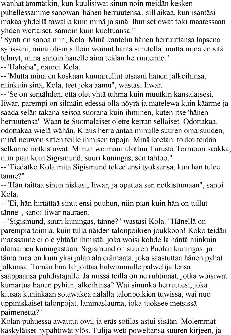 Minä kantelin hänen herruuttansa lapsena sylissäni; minä olisin silloin woinut häntä sinutella, mutta minä en sitä tehnyt, minä sanoin hänelle aina teidän herruutenne." --"Hahaha", nauroi Kola.