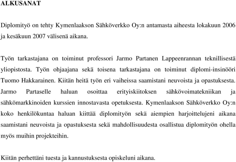 Kiitän heitä työn eri vaiheissa saamistani neuvoista ja opastuksesta. Jarmo Partaselle haluan osoittaa erityiskiitoksen sähkövoimatekniikan ja sähkömarkkinoiden kurssien innostavasta opetuksesta.