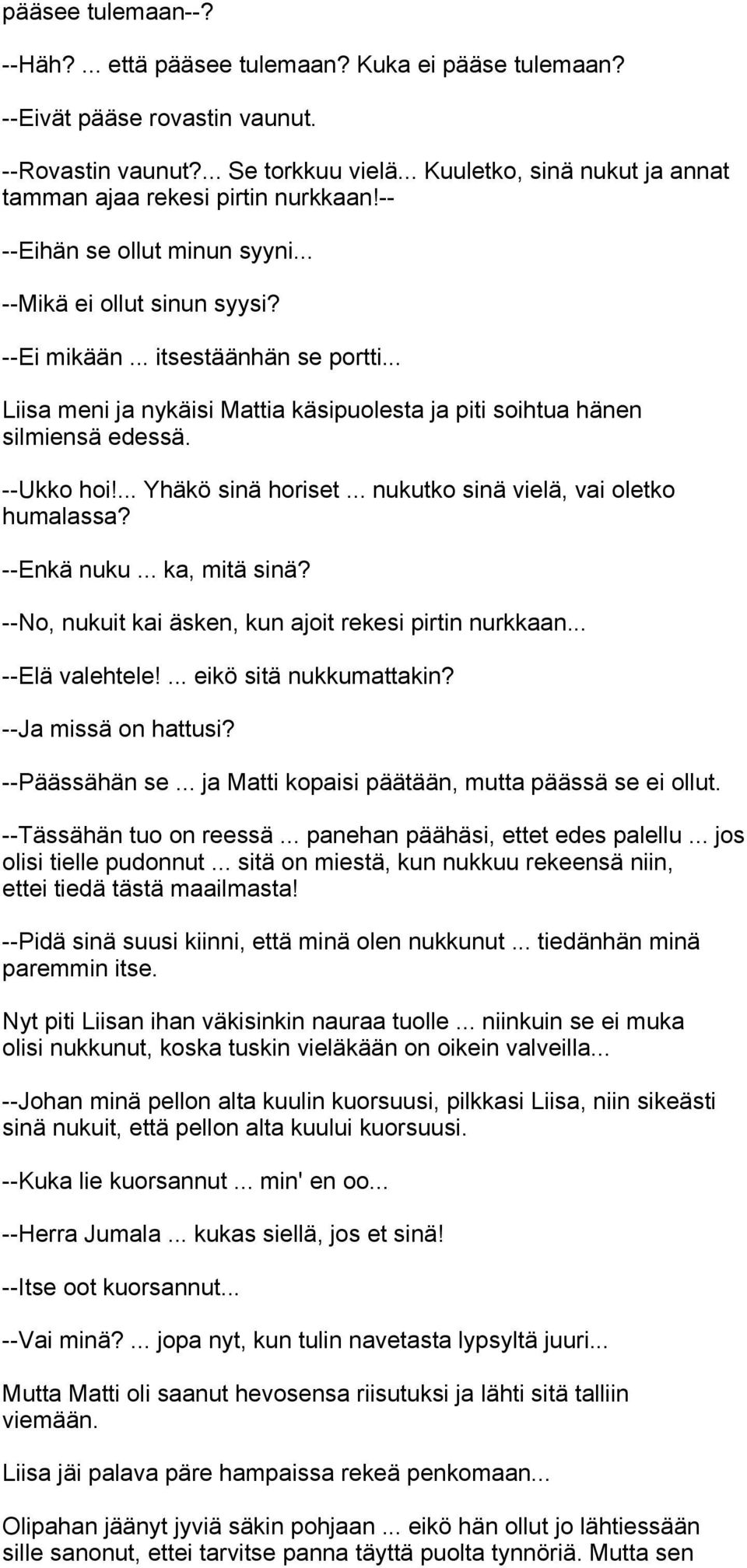 .. Liisa meni ja nykäisi Mattia käsipuolesta ja piti soihtua hänen silmiensä edessä. --Ukko hoi!... Yhäkö sinä horiset... nukutko sinä vielä, vai oletko humalassa? --Enkä nuku... ka, mitä sinä?