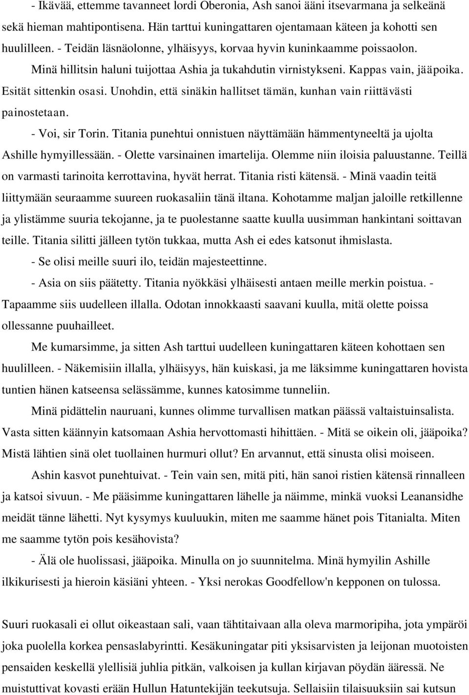 Unohdin, että sinäkin hallitset tämän, kunhan vain riittävästi painostetaan. - Voi, sir Torin. Titania punehtui onnistuen näyttämään hämmentyneeltä ja ujolta Ashille hymyillessään.