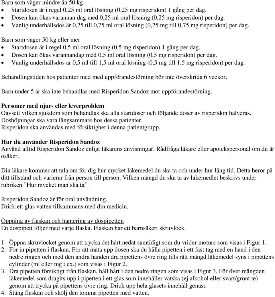 Barn som väger 50 kg eller mer Startdosen är i regel 0,5 ml oral lösning (0,5 mg risperidon) 1 gång per dag. Dosen kan ökas varannandag med 0,5 ml oral lösning (0,5 mg risperidon) per dag.