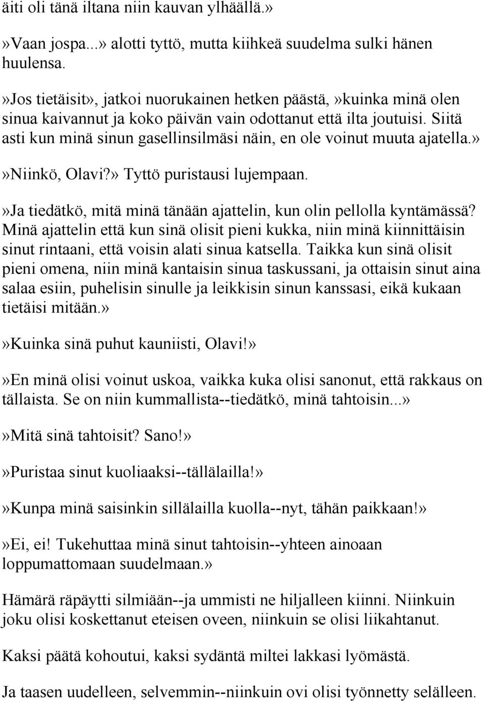 Siitä asti kun minä sinun gasellinsilmäsi näin, en ole voinut muuta ajatella.»»niinkö, Olavi?» Tyttö puristausi lujempaan.»ja tiedätkö, mitä minä tänään ajattelin, kun olin pellolla kyntämässä?