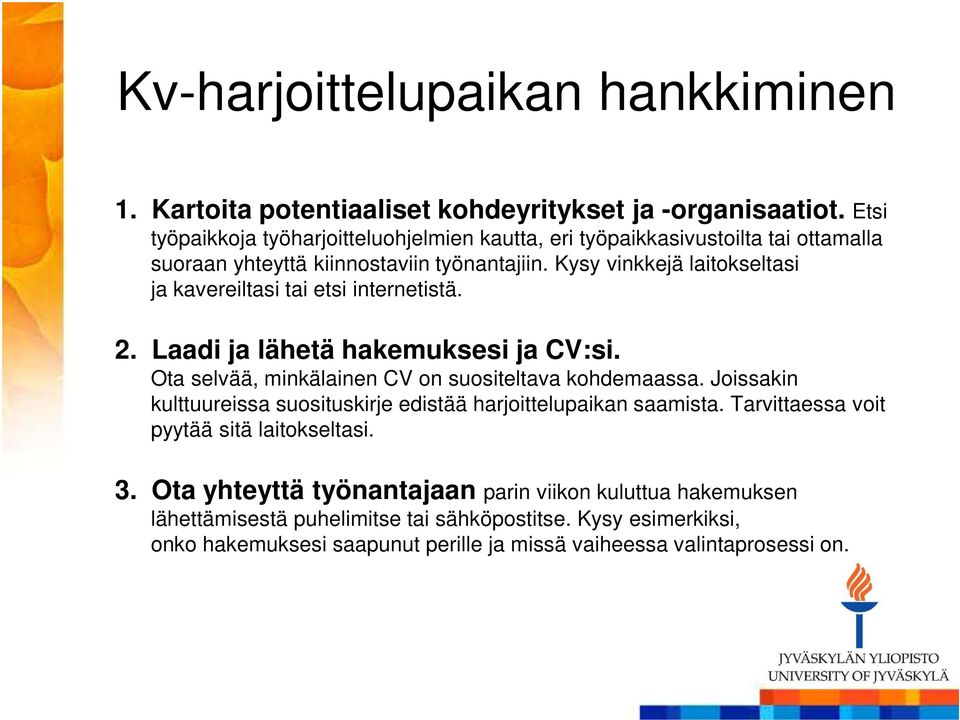 Kysy vinkkejä laitokseltasi ja kavereiltasi tai etsi internetistä. 2. Laadi ja lähetä hakemuksesi ja CV:si. Ota selvää, minkälainen CV on suositeltava kohdemaassa.