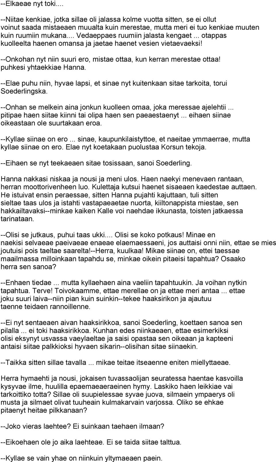 puhkesi yhtaekkiae Hanna. --Elae puhu niin, hyvae lapsi, et sinae nyt kuitenkaan sitae tarkoita, torui Soederlingska. --Onhan se melkein aina jonkun kuolleen omaa, joka meressae ajelehtii.