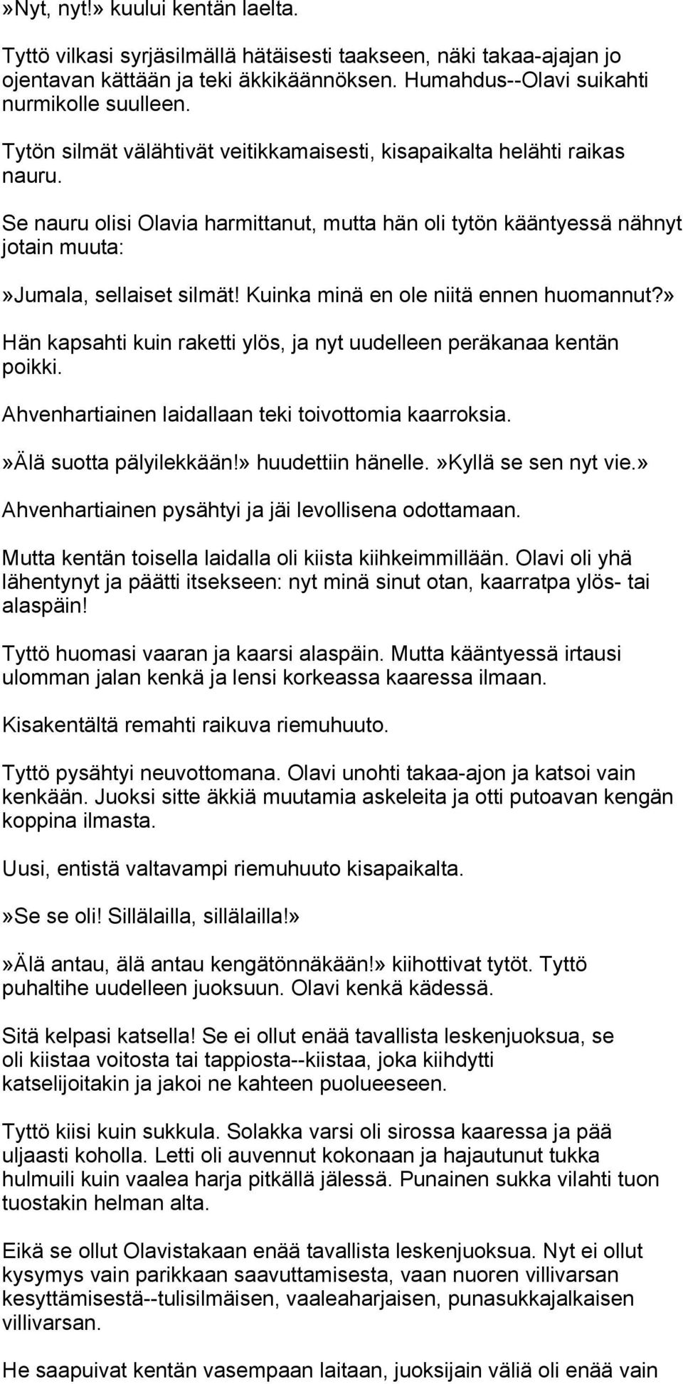 Kuinka minä en ole niitä ennen huomannut?» Hän kapsahti kuin raketti ylös, ja nyt uudelleen peräkanaa kentän poikki. Ahvenhartiainen laidallaan teki toivottomia kaarroksia.»älä suotta pälyilekkään!