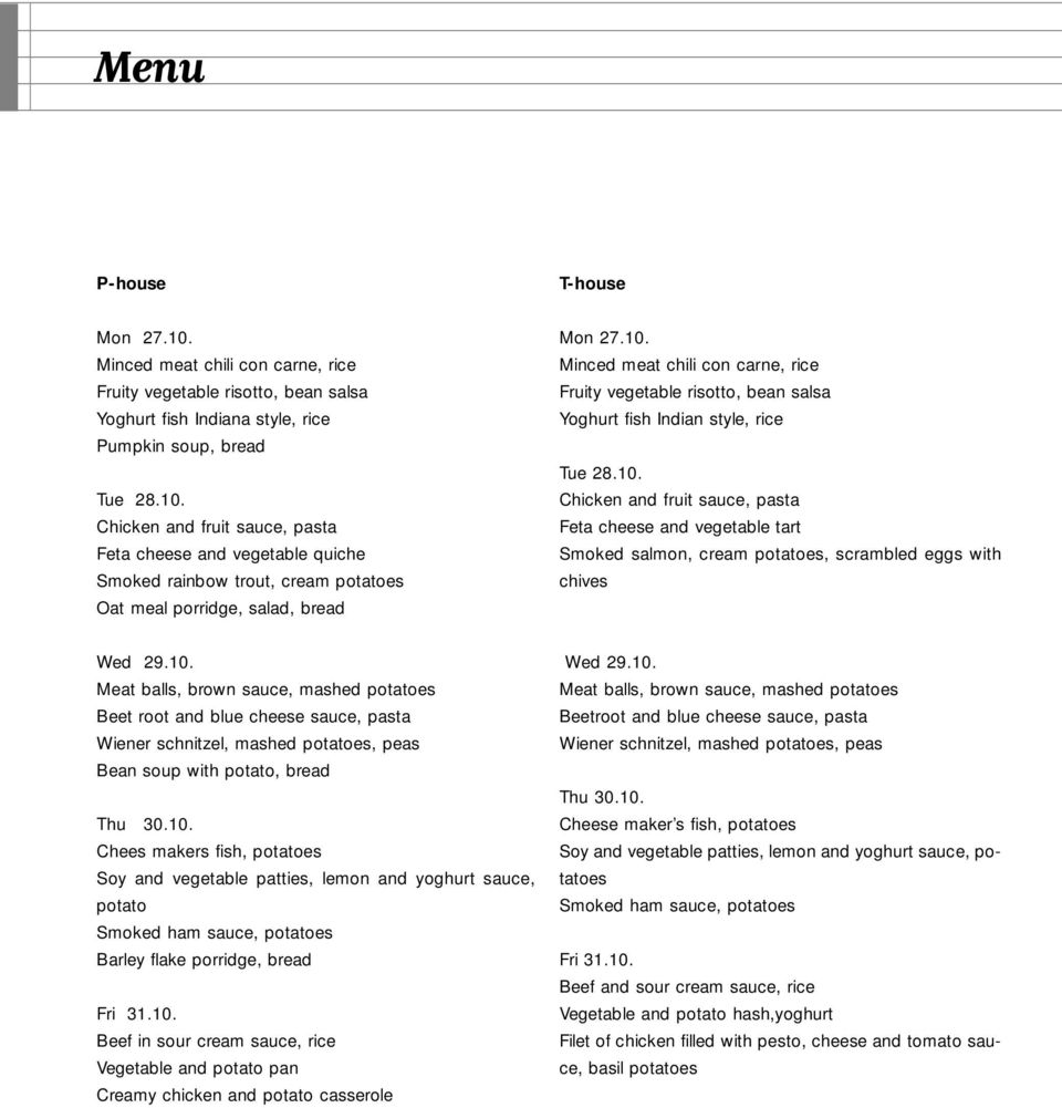 10. Meat balls, brown sauce, mashed potatoes Beet root and blue cheese sauce, pasta Wiener schnitzel, mashed potatoes, peas Bean soup with potato, bread Thu 30.10. Chees makers fish, potatoes Soy and vegetable patties, lemon and yoghurt sauce, potato Smoked ham sauce, potatoes Barley flake porridge, bread Fri 31.