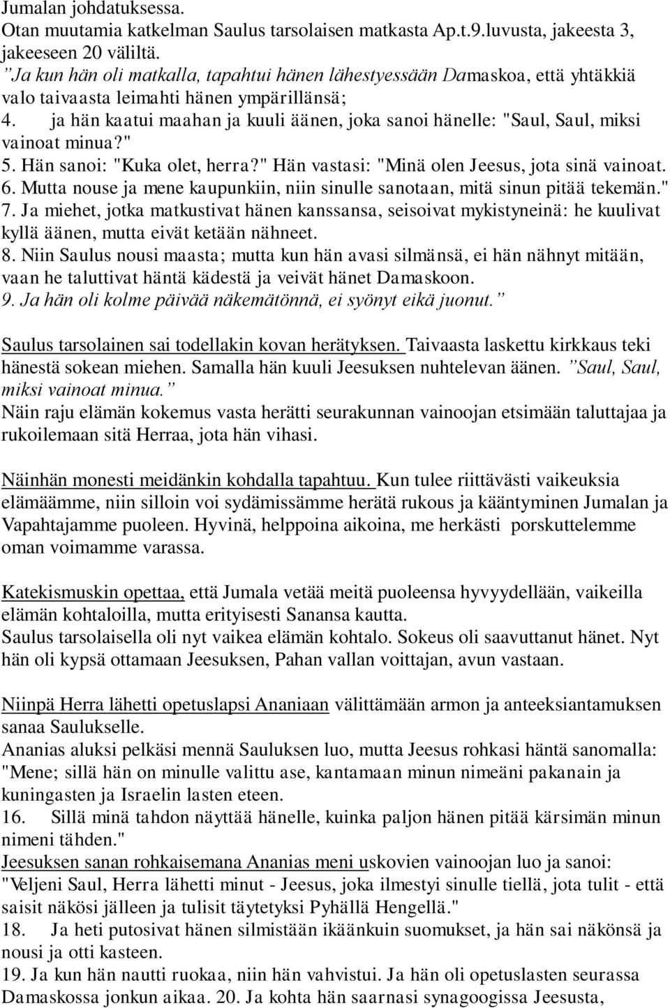ja hän kaatui maahan ja kuuli äänen, joka sanoi hänelle: "Saul, Saul, miksi vainoat minua?" 5. Hän sanoi: "Kuka olet, herra?" Hän vastasi: "Minä olen Jeesus, jota sinä vainoat. 6.