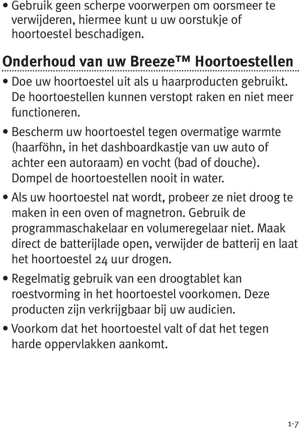 Bescherm uw hoortoestel tegen overmatige warmte (haarföhn, in het dashboardkastje van uw auto of achter een autoraam) en vocht (bad of douche). Dompel de hoortoestellen nooit in water.