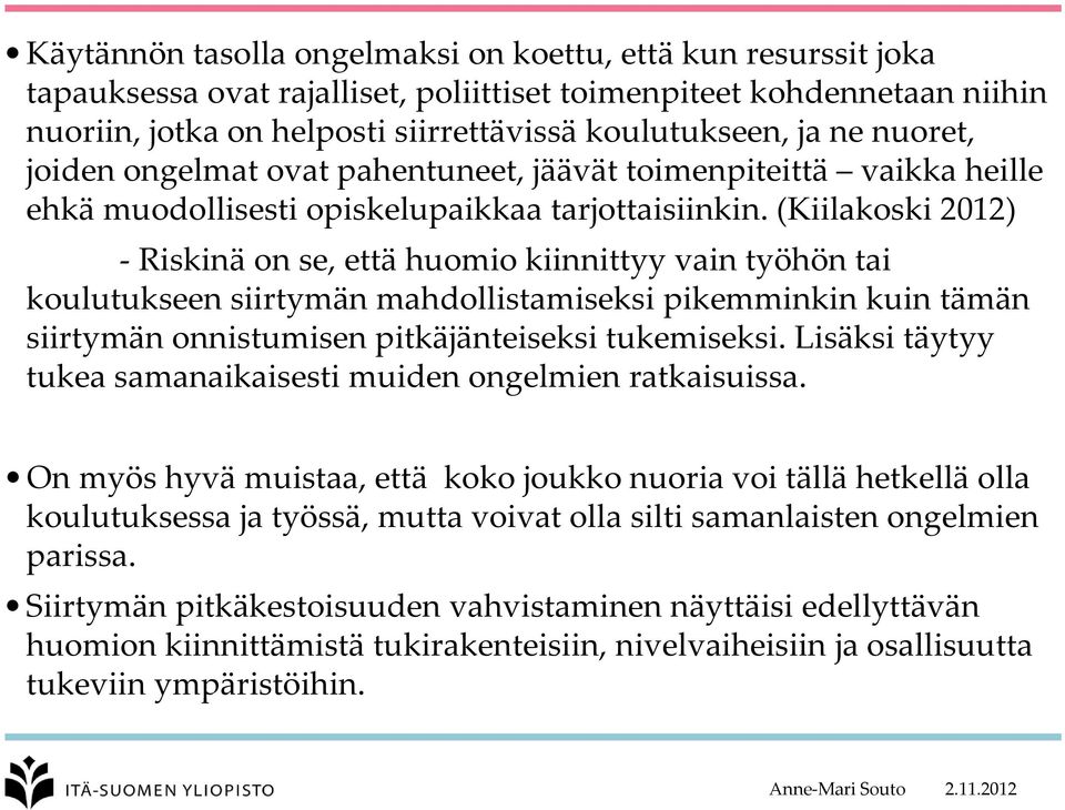 (Kiilakoski 2012) Riskinä on se, että huomio kiinnittyy vain työhön tai koulutukseen siirtymän mahdollistamiseksi pikemminkin kuin tämän siirtymän onnistumisen pitkäjänteiseksi tukemiseksi.