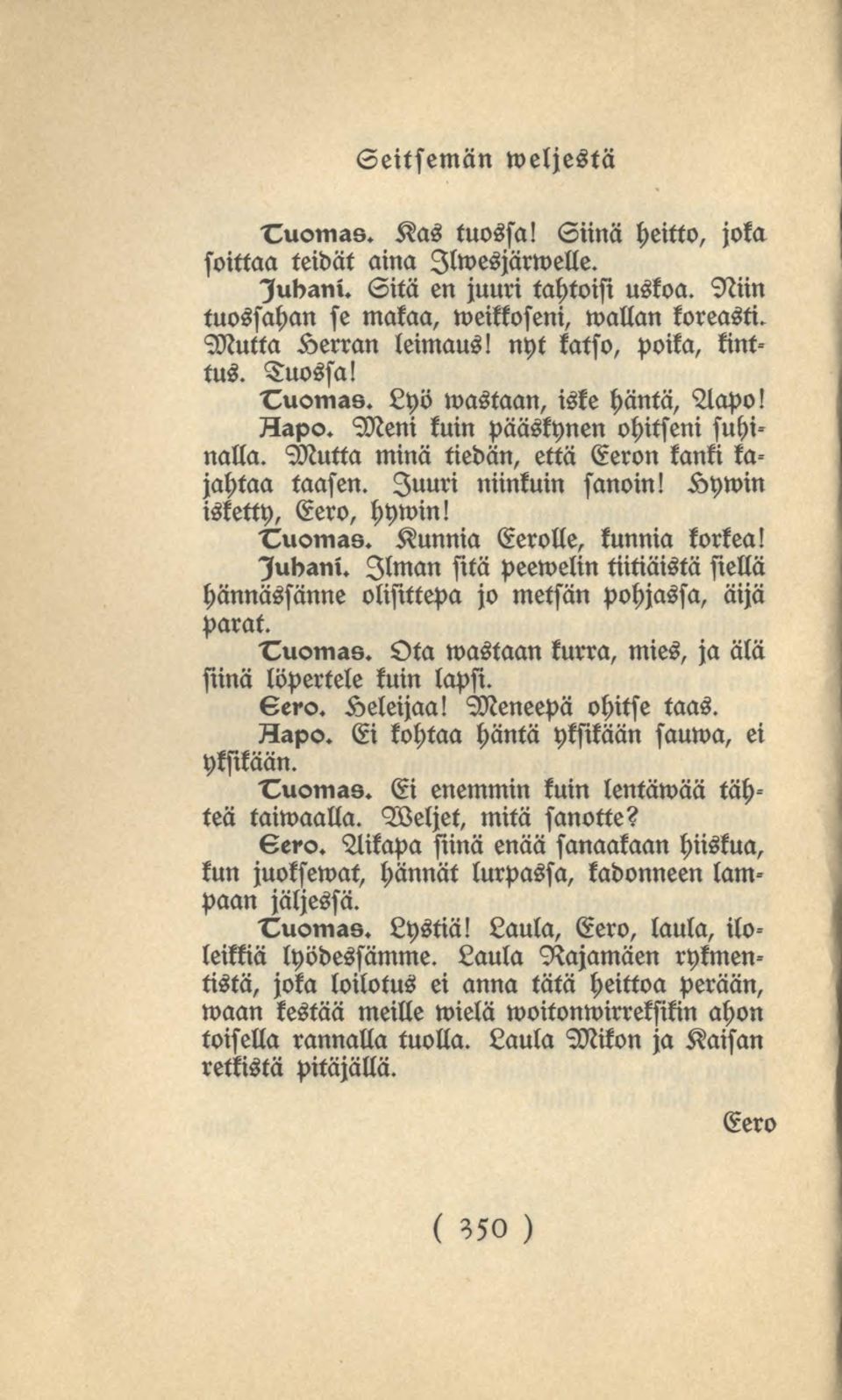 isketty, Eero, hywin! Juuri niinkuin sanoin! Kywin Tuomas. Kunnia Eerolle, kunnia korkea! lubani. Ilman sitä peewelin tiitiäistä siellä hännässänne olisittepa jo metsän pohjassa, äijä parat. Tuomas. Ota wastaan kurra, mies, ja älä siinä löpertele kuin lapsi.