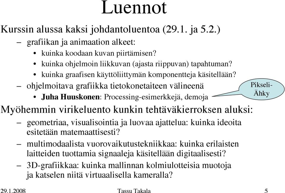 ohjelmoitava grafiikka tietokonetaiteen välineenä Pikseli- Ähky Juha Huuskonen: Processing-esimerkkejä, demoja Myöhemmin virikeluento kunkin tehtäväkierroksen aluksi: geometriaa,