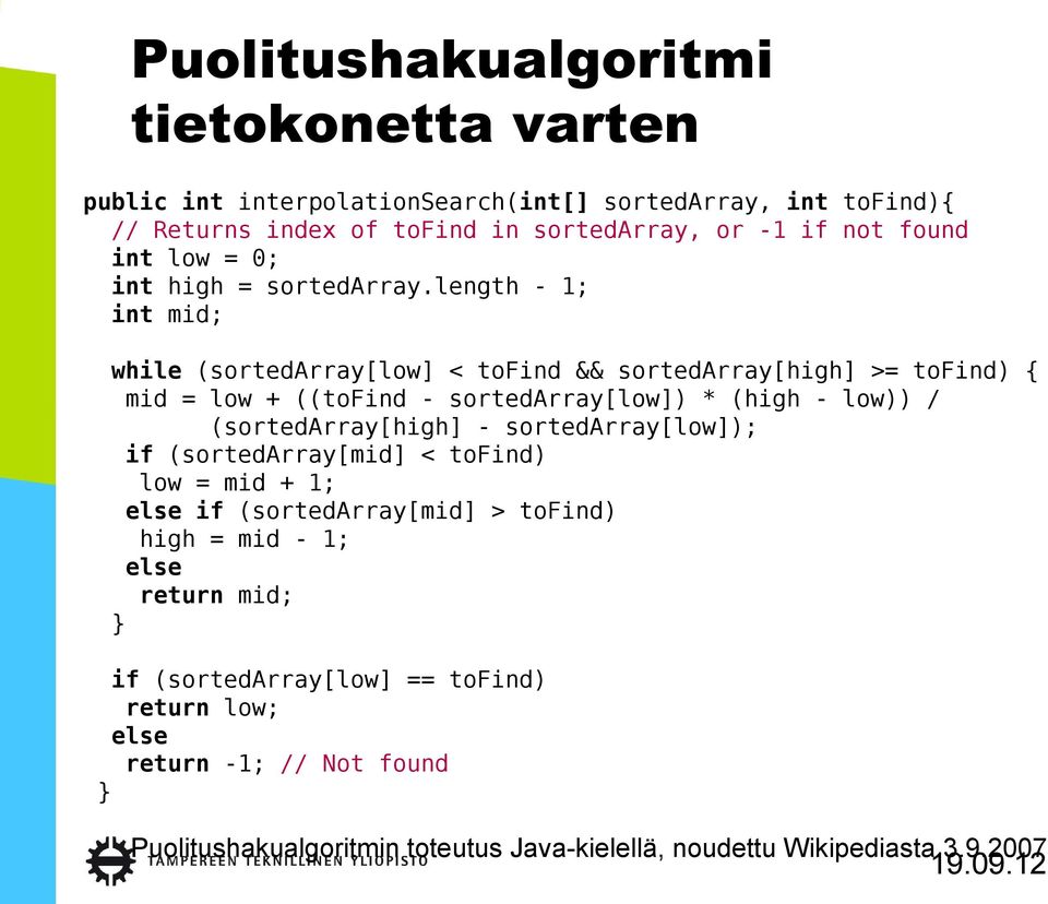 length - 1; int mid; while (sortedarray[low] < tofind && sortedarray[high] >= tofind) { mid = low + ((tofind - sortedarray[low]) * (high - low)) /