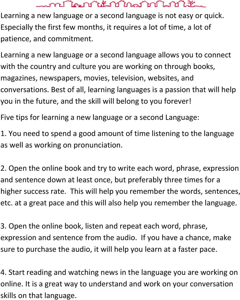 conversations. Best of all, learning languages is a passion that will help you in the future, and the skill will belong to you forever! Five tips for learning a new language or a second Language: 1.