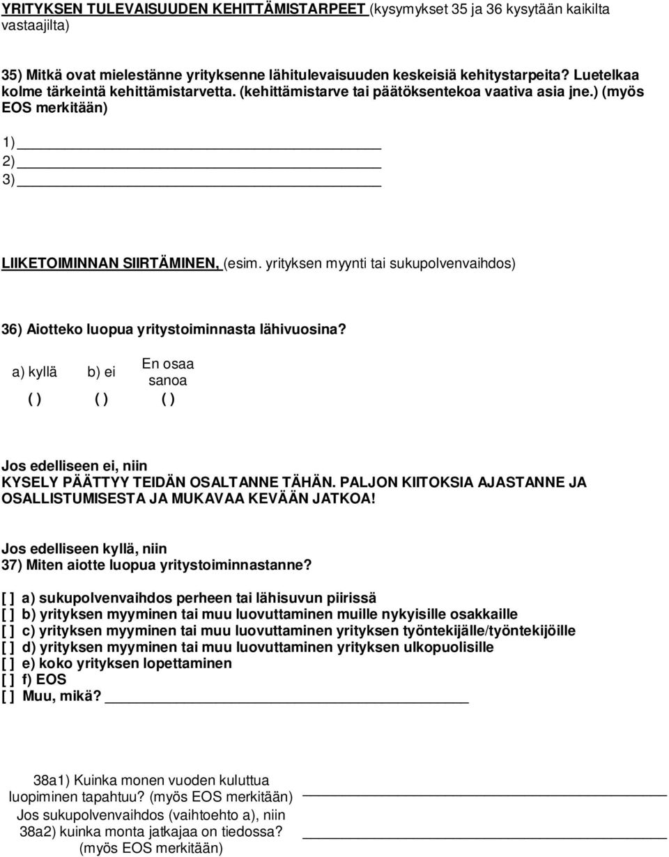 yrityksen myynti tai sukupolvenvaihdos) 36) Aiotteko luopua yritystoiminnasta lähivuosina? a) kyllä b) ei ( ) ( ) ( ) Jos edelliseen ei, niin KYSELY PÄÄTTYY TEIDÄN OSALTANNE TÄHÄN.