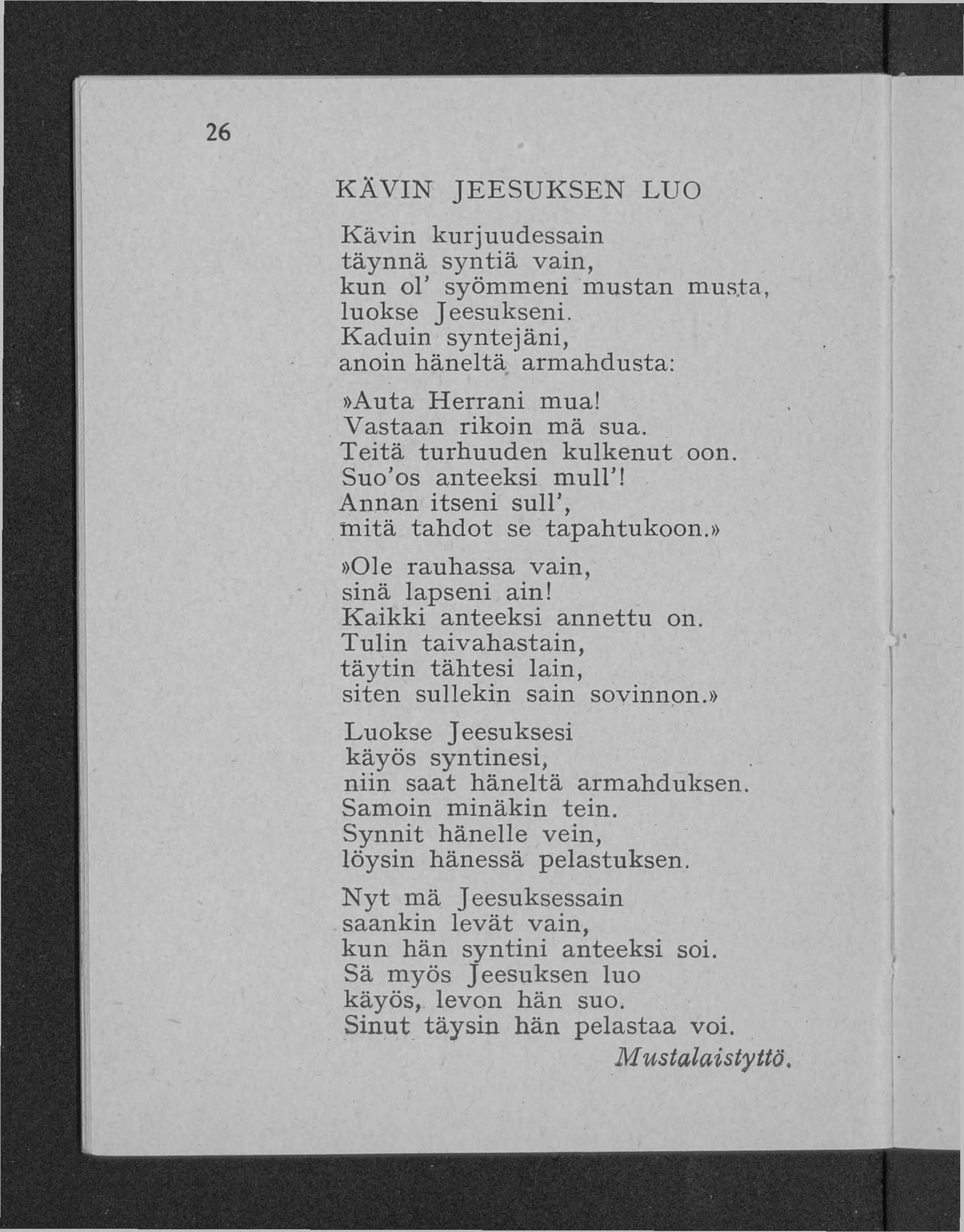 K Ä V IN JE E S U K S E N LUO K ä v in kurjuudessain täynn ä syn tiä vain, kun oi syöm m eni m ustan mus.ta, luokse Jeesukseni. K aduin syntejäni, anoin häneltä arm ahdusta:»auta H errani mua!