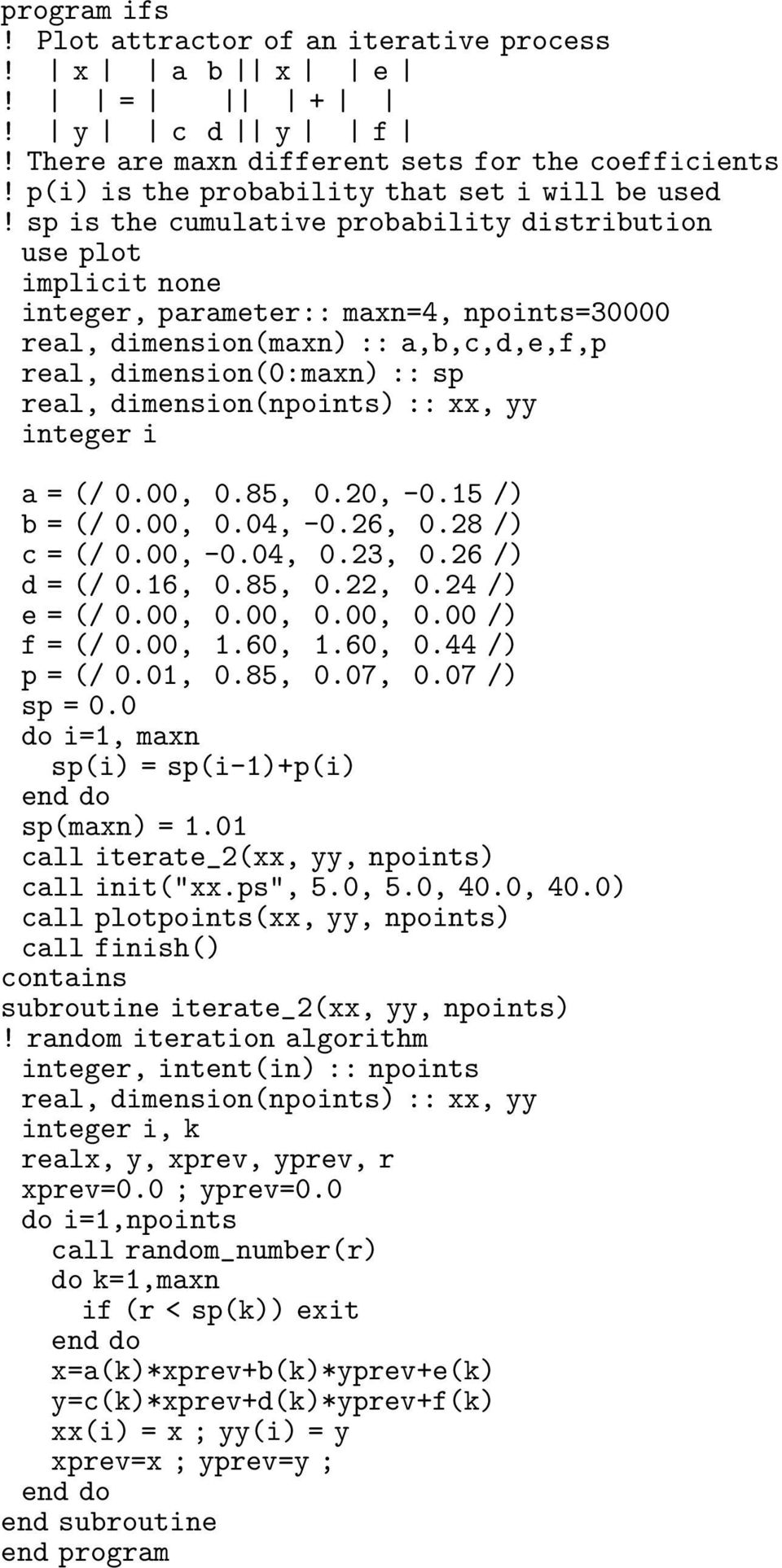 dimension(npoints) :: xx, yy integer i a = (/ 0.00, 0.85, 0.20, -0.5 /) b = (/ 0.00, 0.04, -0.26, 0.28 /) c = (/ 0.00, -0.04, 0.23, 0.26 /) d = (/ 0.6, 0.85, 0.22, 0.24 /) e = (/ 0.00, 0.00, 0.00, 0.00 /) f = (/ 0.