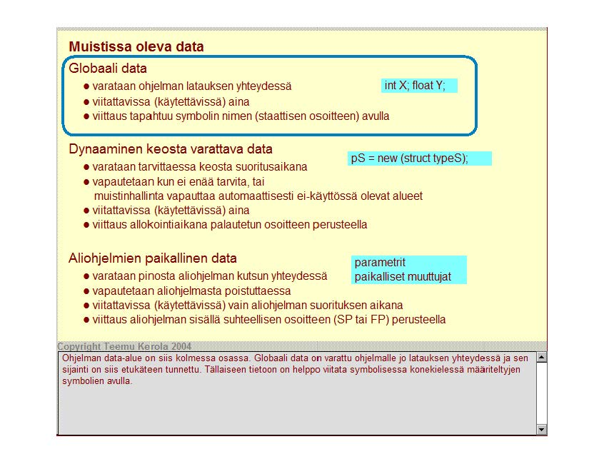 Muistissa oleva data Globaali data varataan ohjelman latauksen yhteydessä int X; float Y; viitattavissa (käytettävissä) aina viittaus tapahtuu symbolin nimen (staatti sen osoitteen) avulla Dynaaminen