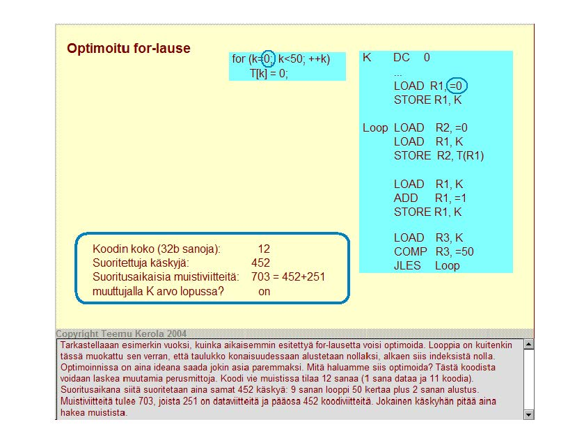 Optimoitu tor-lause for (k@ k<50; ++k) T[k] = 0; K DC 0 LOAD R1,@) STORE R1, K Loop LOAD R2, =0 LOAD R1, K STORE R2, T(R1) LOAD R1, K ADD R1, =1 STORE R1, K Koodi rn koko (32b sanoja): Suoritettuja