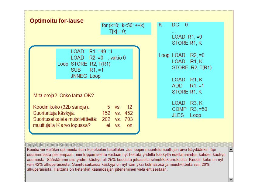 Optimoitu tor-lause for (k=o; k<50; ++k) T[k] = 0; r LOAD R1, =49 ; i LOAD R2, =0 ; vakio 0 Loop STORE R2, T(R1) SUB R1, =1 JNNEG Loop Mitä eroja? Onko tämä OK? Koodin koko (32b sanoja): 5 VS.