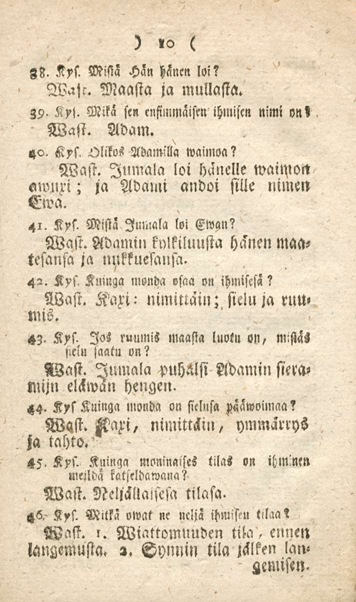 - nimittäin; 10 gb. Kys. Mistä Hän hänen loi? W.ch. Maasta ja mullasta. 39. Ky!. Mika sen ensimmäisen ihmisen nimi on< Wast. Adam. 40. Kys, Olikos Adamilla waimoa? Wast. Jumala loi hänelle waunon «nmzi; ja Adanii andoi sille nimen Ewa.