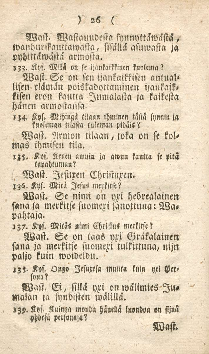 26 Wast. Wastauudesta synnntt^wästa, wanhnrssauttawasta, sisällä asumasta ja pybittckwasta armosta.,33. Kys. Mik< on se ijnnkaifkincn kuolema? Wast. Se on sen iiankaikkisen antual» lisen elämin poiskadottaminen ijaukaik» fisen eron kautta Jumalasta ja kaikesta HHncn armottansa.