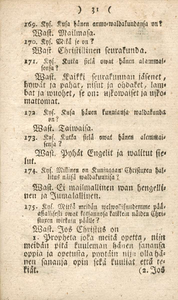 31 169. Kys. Kusa hänen armo-waldaluntansa im? Wast. Mailmasa. 17a. Kys. V-kä se on? Wast ChnstiMnen seurakunda.»71. Kys. Kutla sic!ä owat hänen alammal» sensa? Wast. Kaikki seurakunnan jäsenet, hywät ja pahat, nisut ja ohdaket, lam» bat ja wuohet/ se on: u,kowaiset ja usto< mattomat.