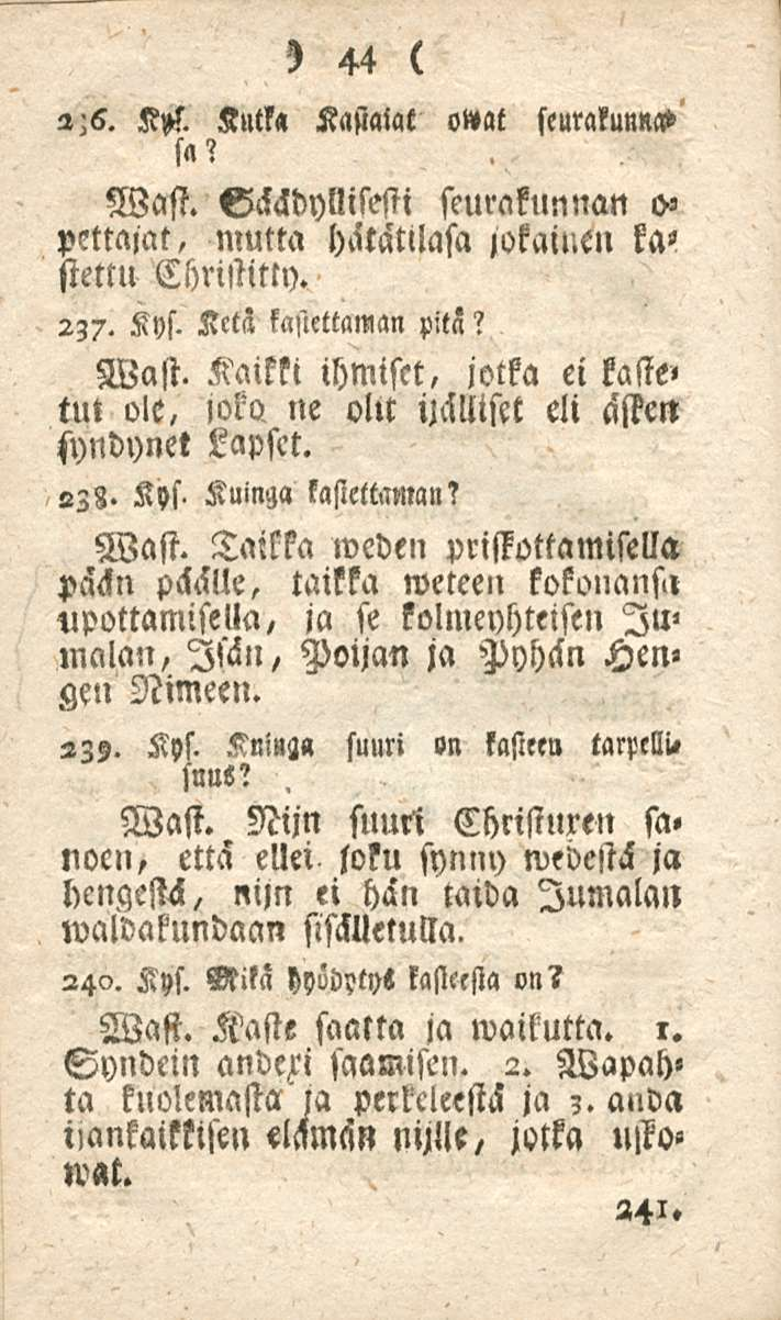 44 2-6. K»/. Kutko. Kastatat o»at seurakunna» sa? Wast. Väädyllisesti seurakunnan o» pettäjät, mutta hätätllasa jokainen kastettu Christitty. 237. Kys. Ketä kasiettaman pits? Wast. Kaikki ihmiset, jotka ei kaste» tut ole,»oko ne oltt ijälliset eli äffe«syndynet Lapset.