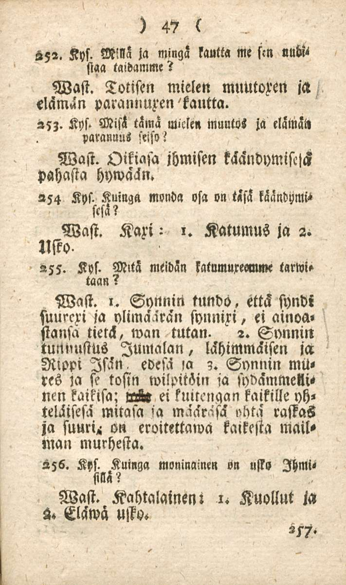 47 252. Kys. M!lla ja mingä kautta me sm «M staa taidamme? Wast. Totisen mielen muutozen ia elämin paranliuzen kautta. 253. Kys. Miss tämä Micle» Muutol ia eläinät» parannus seiso! Wast. Oikiasa ihmisen käändymisclck pahasta hywaän.